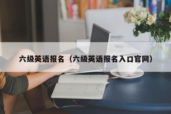 六级英语报名（六级英语报名入口官网）