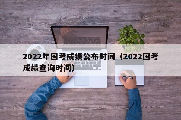 2022年国考成绩公布时间（2022国考成绩查询时间）