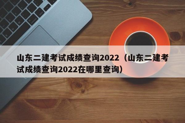 山东二建考试成绩查询2022（山东二建考试成绩查询2022在哪里查询）