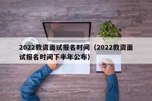 2022教资面试报名时间（2022教资面试报名时间下半年公布）