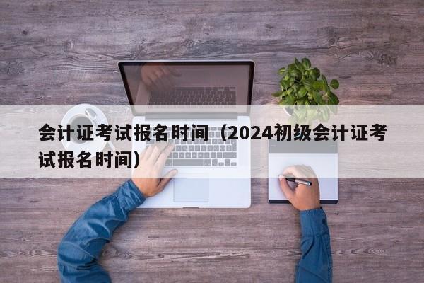 会计证考试报名时间（2024初级会计证考试报名时间）