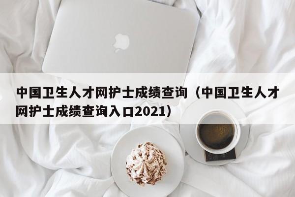 中国卫生人才网护士成绩查询（中国卫生人才网护士成绩查询入口2021）