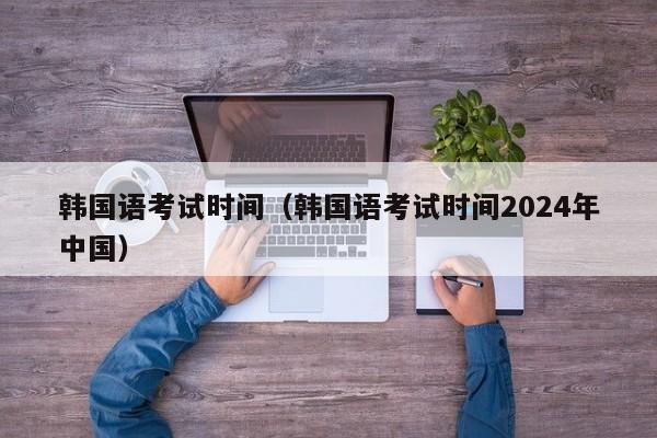 韩国语考试时间（韩国语考试时间2024年中国）