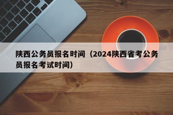 陕西公务员报名时间（2024陕西省考公务员报名考试时间）