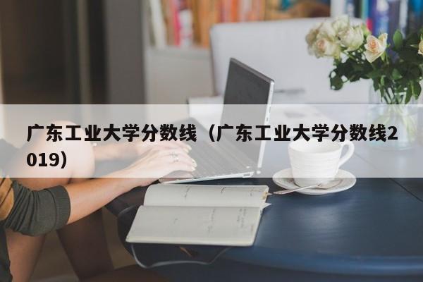 广东工业大学分数线（广东工业大学分数线2019）