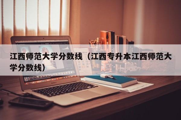 江西师范大学分数线（江西专升本江西师范大学分数线）