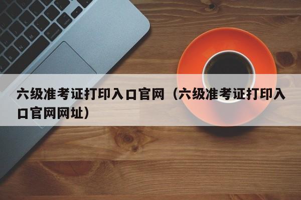 六级准考证打印入口官网（六级准考证打印入口官网网址）