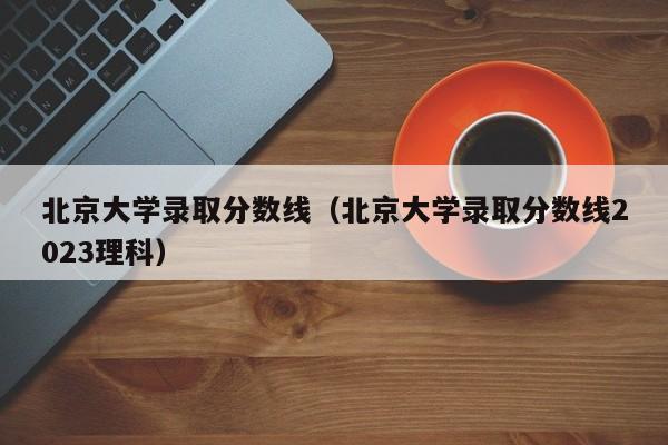 北京大学录取分数线（北京大学录取分数线2023理科）