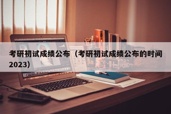 考研初试成绩公布（考研初试成绩公布的时间2023）