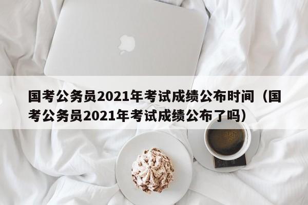 国考公务员2021年考试成绩公布时间（国考公务员2021年考试成绩公布了吗）