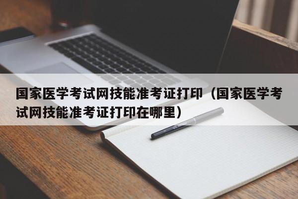 国家医学考试网技能准考证打印（国家医学考试网技能准考证打印在哪里）