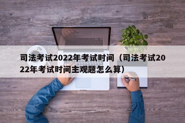 司法考试2022年考试时间（司法考试2022年考试时间主观题怎么算）