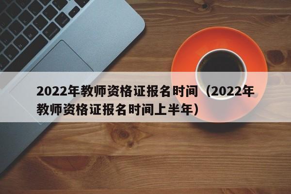 2022年教师资格证报名时间（2022年教师资格证报名时间上半年）