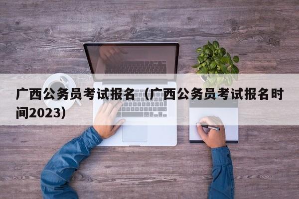 广西公务员考试报名（广西公务员考试报名时间2023）