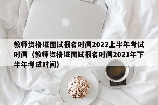 教师资格证面试报名时间2022上半年考试时间（教师资格证面试报名时间2021年下半年考试时间）