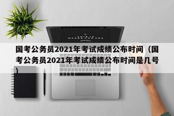 国考公务员2021年考试成绩公布时间（国考公务员2021年考试成绩公布时间是几号）