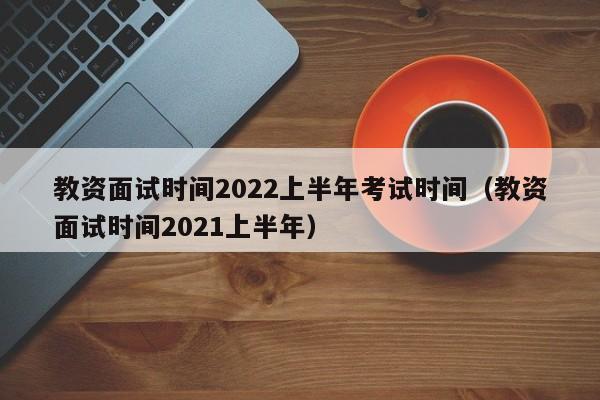 教资面试时间2022上半年考试时间（教资面试时间2021上半年）