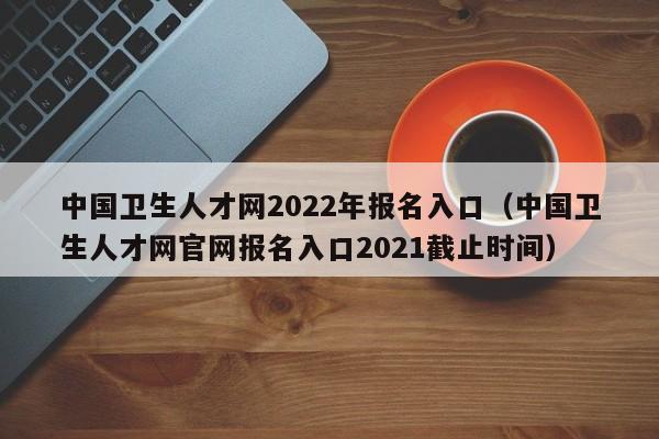 中国卫生人才网2022年报名入口（中国卫生人才网官网报名入口2021截止时间）