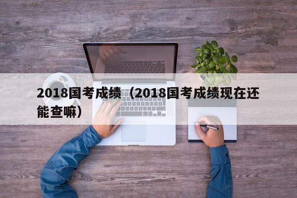 2018国考成绩（2018国考成绩现在还能查嘛）