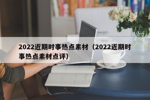 2022近期时事热点素材（2022近期时事热点素材点评）