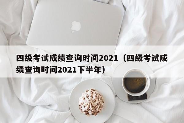 四级考试成绩查询时间2021（四级考试成绩查询时间2021下半年）