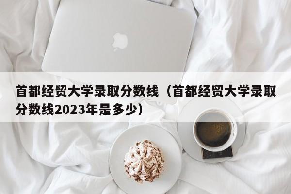 首都经贸大学录取分数线（首都经贸大学录取分数线2023年是多少）