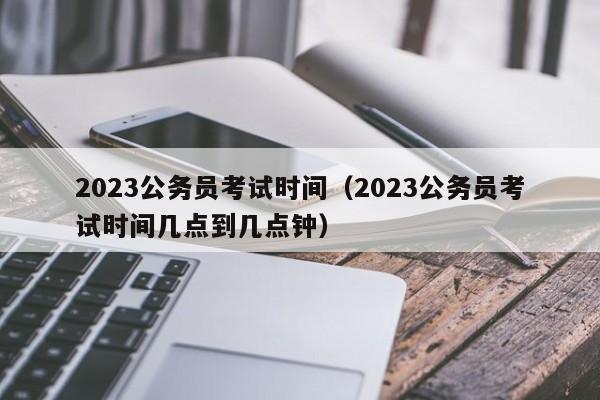 2023公务员考试时间（2023公务员考试时间几点到几点钟）