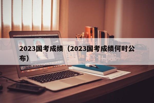 2023国考成绩（2023国考成绩何时公布）