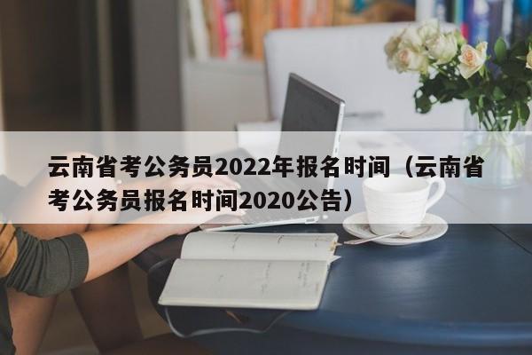 云南省考公务员2022年报名时间（云南省考公务员报名时间2020公告）