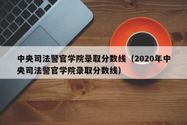 中央司法警官学院录取分数线（2020年中央司法警官学院录取分数线）