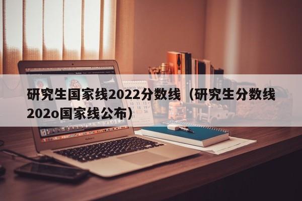 研究生国家线2022分数线（研究生分数线202o国家线公布）