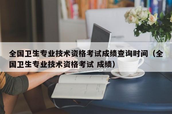 全国卫生专业技术资格考试成绩查询时间（全国卫生专业技术资格考试 成绩）