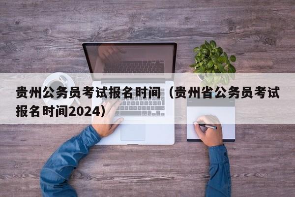 贵州公务员考试报名时间（贵州省公务员考试报名时间2024）