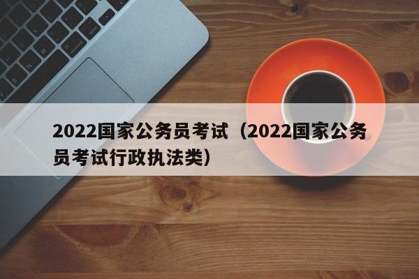 2022国家公务员考试（2022国家公务员考试行政执法类）