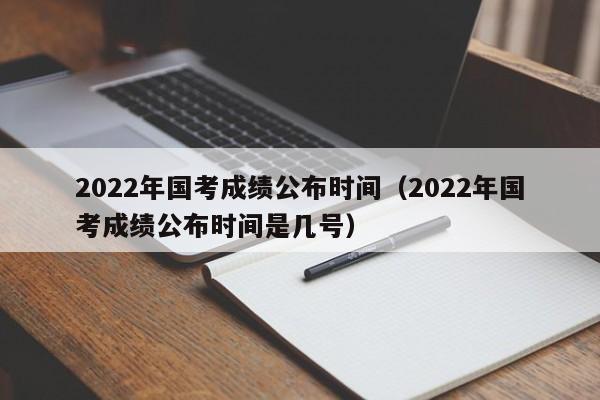 2022年国考成绩公布时间（2022年国考成绩公布时间是几号）