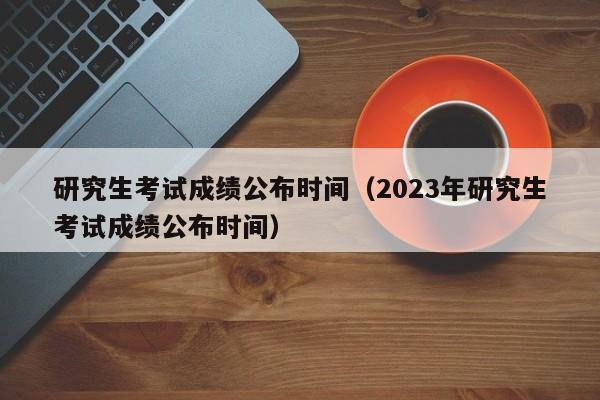 研究生考试成绩公布时间（2023年研究生考试成绩公布时间）