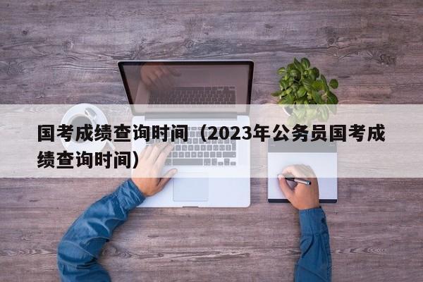 国考成绩查询时间（2023年公务员国考成绩查询时间）