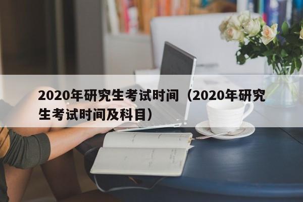 2020年研究生考试时间（2020年研究生考试时间及科目）