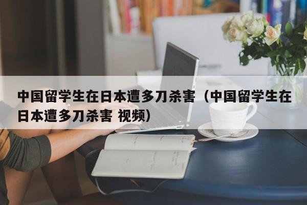 中国留学生在日本遭多刀杀害（中国留学生在日本遭多刀杀害 视频）