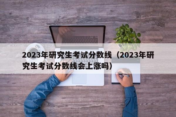 2023年研究生考试分数线（2023年研究生考试分数线会上涨吗）