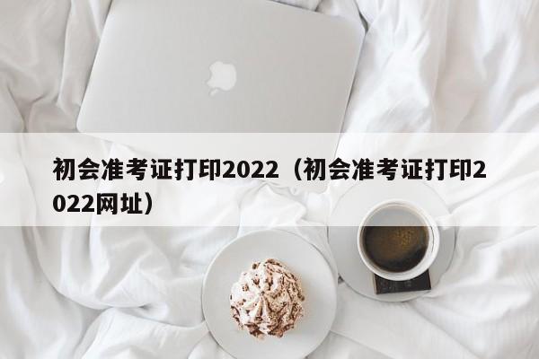 初会准考证打印2022（初会准考证打印2022网址）