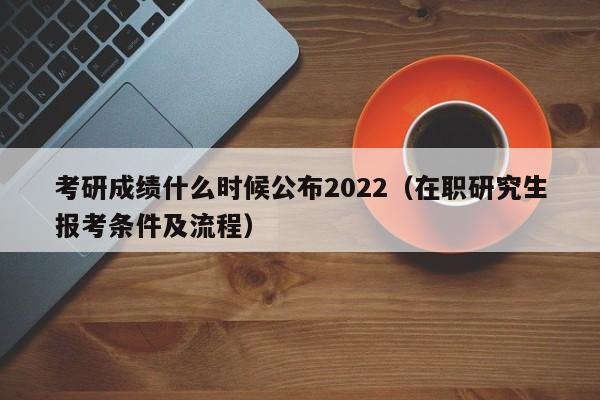 考研成绩什么时候公布2022（在职研究生报考条件及流程）