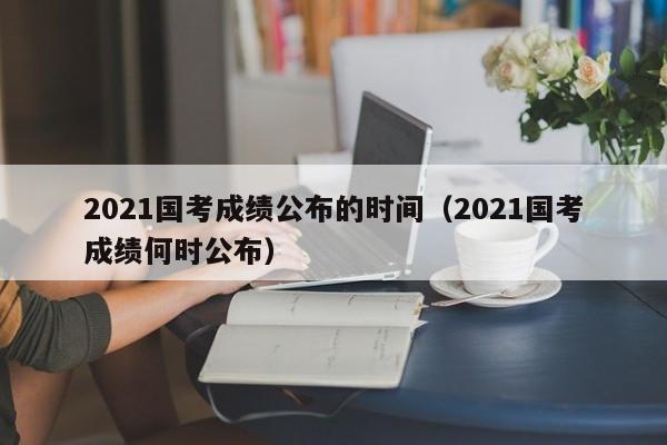 2021国考成绩公布的时间（2021国考成绩何时公布）