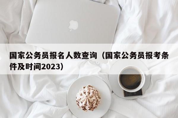 国家公务员报名人数查询（国家公务员报考条件及时间2023）