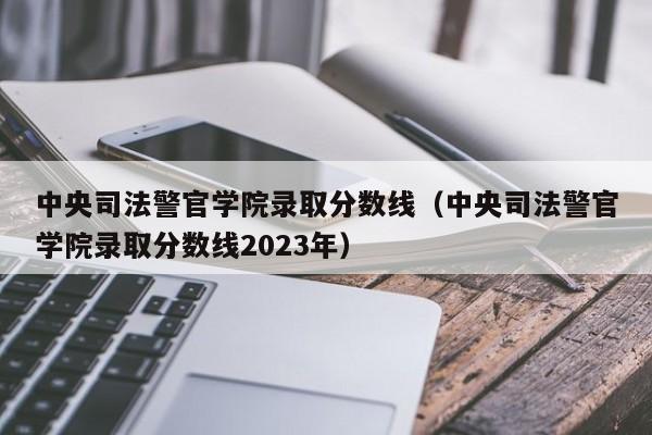 中央司法警官学院录取分数线（中央司法警官学院录取分数线2023年）