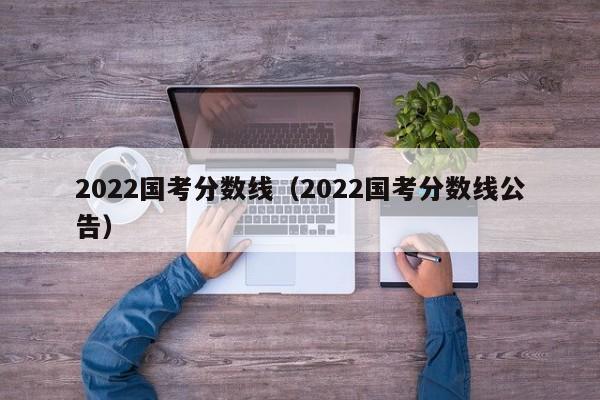 2022国考分数线（2022国考分数线公告）