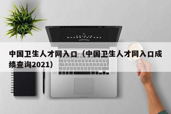 中国卫生人才网入口（中国卫生人才网入口成绩查询2021）