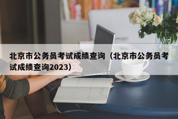 北京市公务员考试成绩查询（北京市公务员考试成绩查询2023）