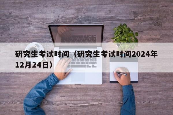 研究生考试时间（研究生考试时间2024年12月24日）