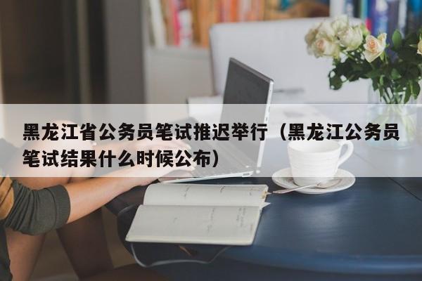 黑龙江省公务员笔试推迟举行（黑龙江公务员笔试结果什么时候公布）